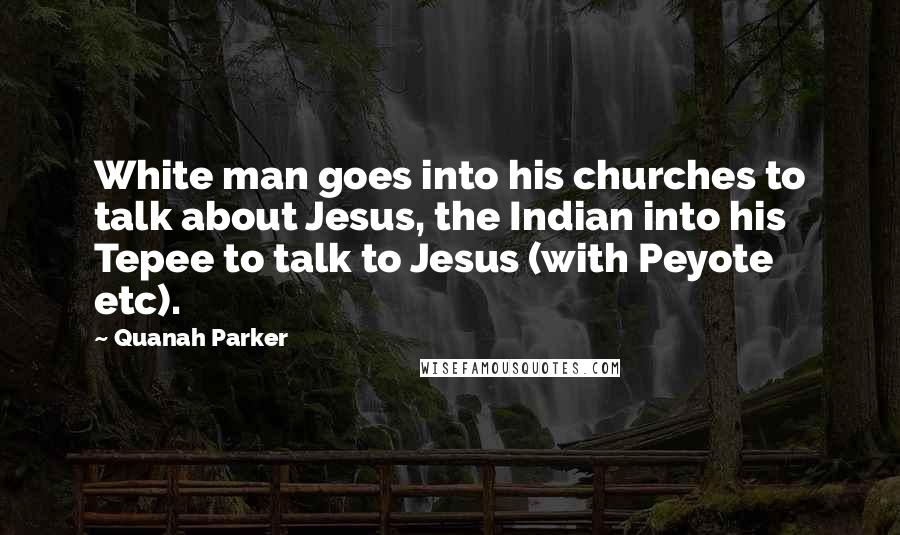 Quanah Parker Quotes: White man goes into his churches to talk about Jesus, the Indian into his Tepee to talk to Jesus (with Peyote etc).