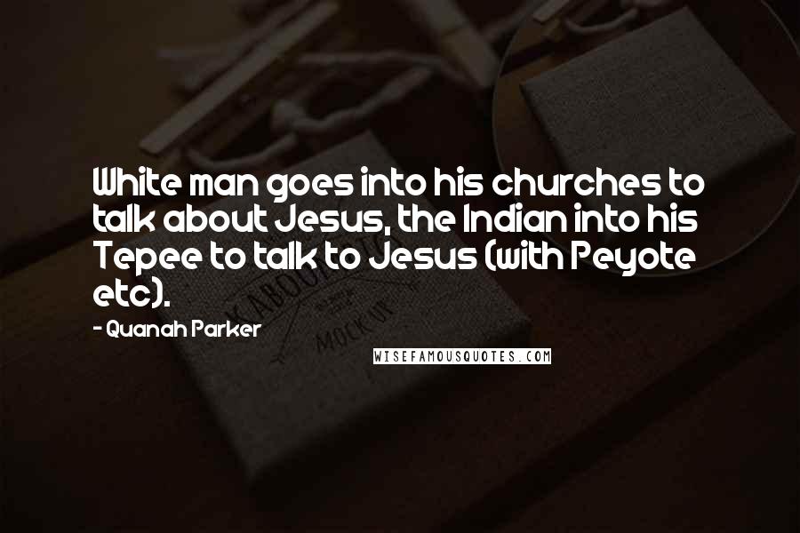 Quanah Parker Quotes: White man goes into his churches to talk about Jesus, the Indian into his Tepee to talk to Jesus (with Peyote etc).