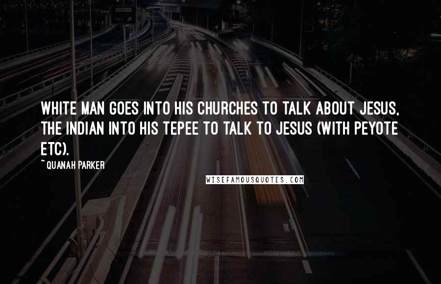 Quanah Parker Quotes: White man goes into his churches to talk about Jesus, the Indian into his Tepee to talk to Jesus (with Peyote etc).