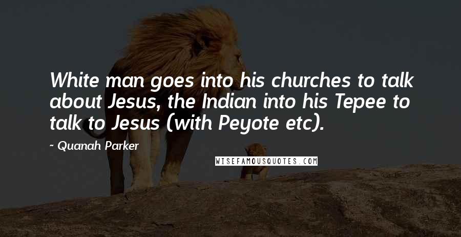 Quanah Parker Quotes: White man goes into his churches to talk about Jesus, the Indian into his Tepee to talk to Jesus (with Peyote etc).