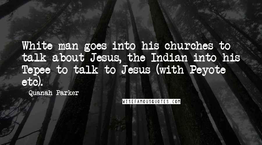 Quanah Parker Quotes: White man goes into his churches to talk about Jesus, the Indian into his Tepee to talk to Jesus (with Peyote etc).