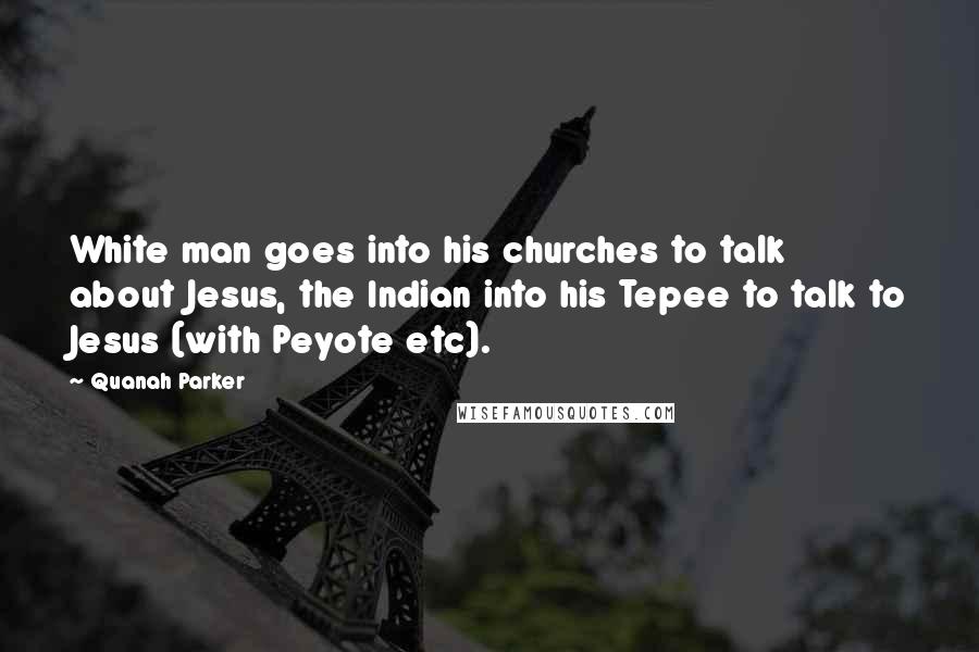 Quanah Parker Quotes: White man goes into his churches to talk about Jesus, the Indian into his Tepee to talk to Jesus (with Peyote etc).