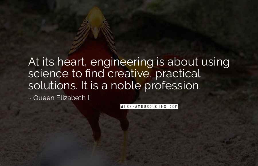 Queen Elizabeth II Quotes: At its heart, engineering is about using science to find creative, practical solutions. It is a noble profession.