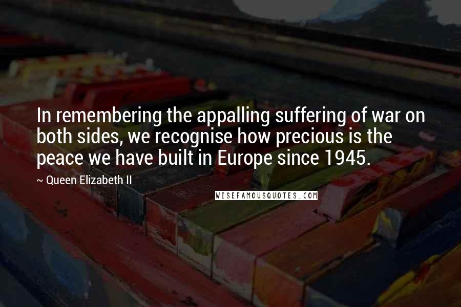 Queen Elizabeth II Quotes: In remembering the appalling suffering of war on both sides, we recognise how precious is the peace we have built in Europe since 1945.