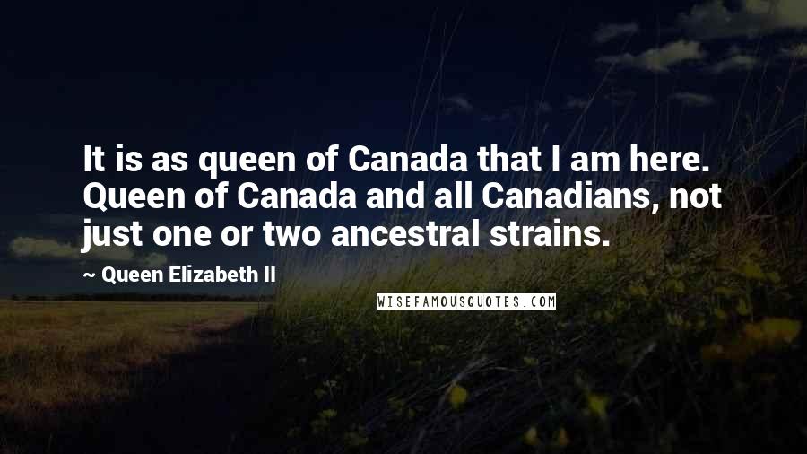 Queen Elizabeth II Quotes: It is as queen of Canada that I am here. Queen of Canada and all Canadians, not just one or two ancestral strains.