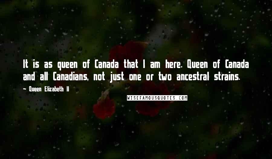 Queen Elizabeth II Quotes: It is as queen of Canada that I am here. Queen of Canada and all Canadians, not just one or two ancestral strains.