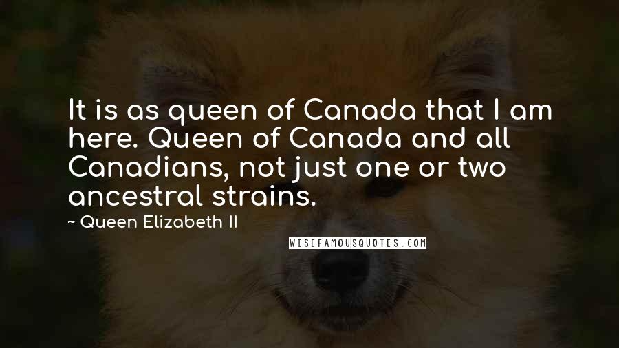 Queen Elizabeth II Quotes: It is as queen of Canada that I am here. Queen of Canada and all Canadians, not just one or two ancestral strains.