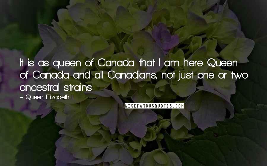 Queen Elizabeth II Quotes: It is as queen of Canada that I am here. Queen of Canada and all Canadians, not just one or two ancestral strains.