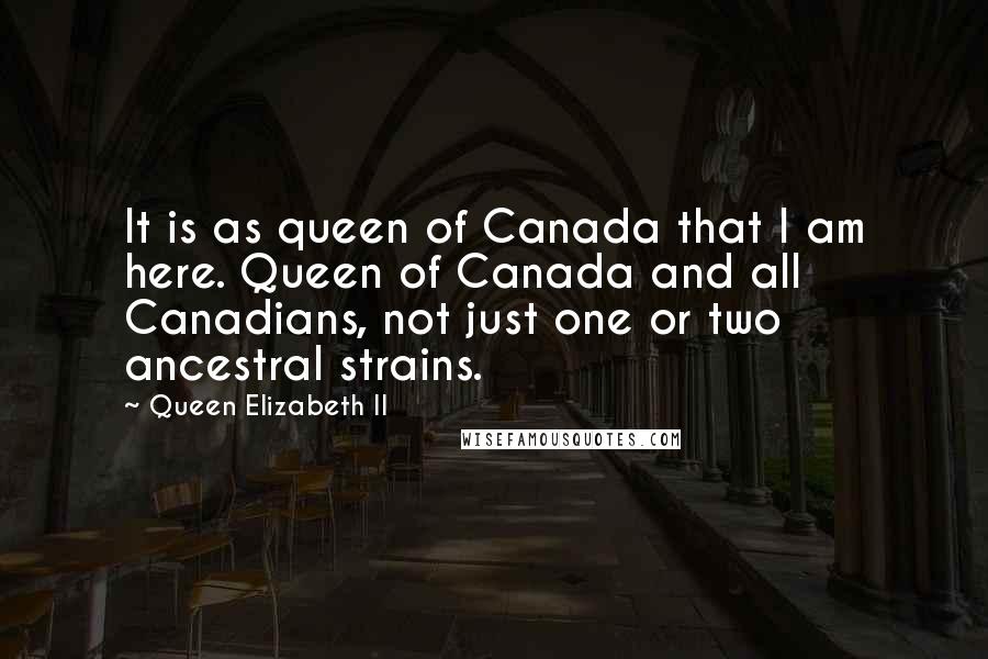 Queen Elizabeth II Quotes: It is as queen of Canada that I am here. Queen of Canada and all Canadians, not just one or two ancestral strains.