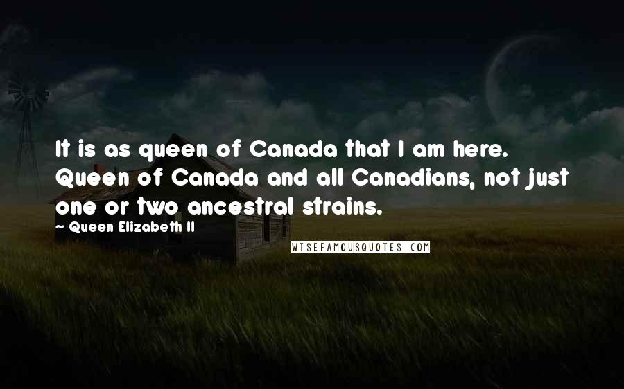 Queen Elizabeth II Quotes: It is as queen of Canada that I am here. Queen of Canada and all Canadians, not just one or two ancestral strains.