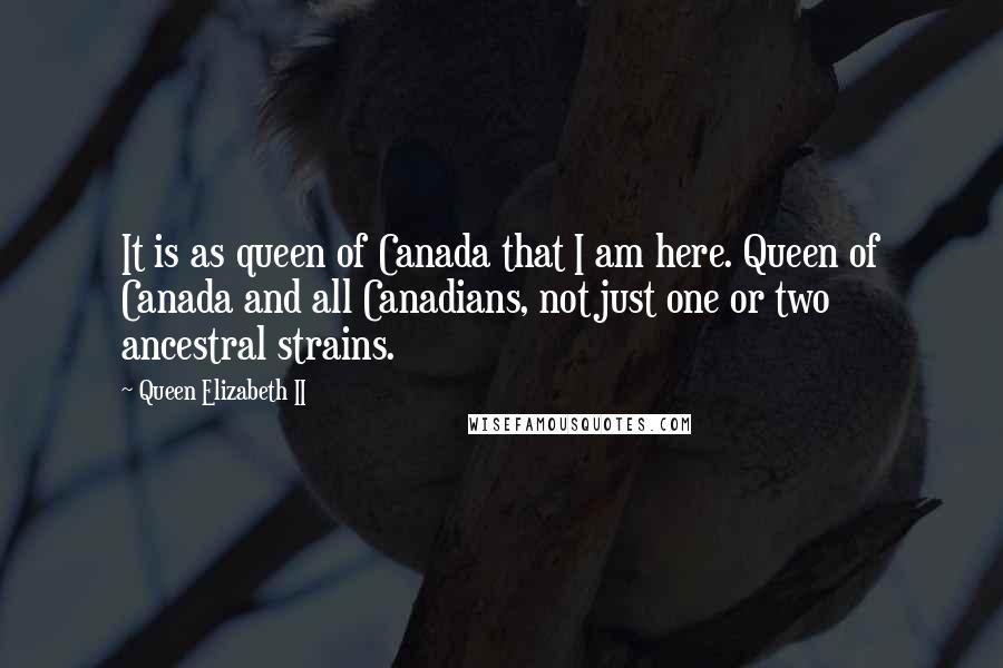 Queen Elizabeth II Quotes: It is as queen of Canada that I am here. Queen of Canada and all Canadians, not just one or two ancestral strains.