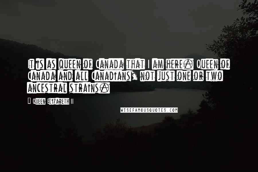 Queen Elizabeth II Quotes: It is as queen of Canada that I am here. Queen of Canada and all Canadians, not just one or two ancestral strains.