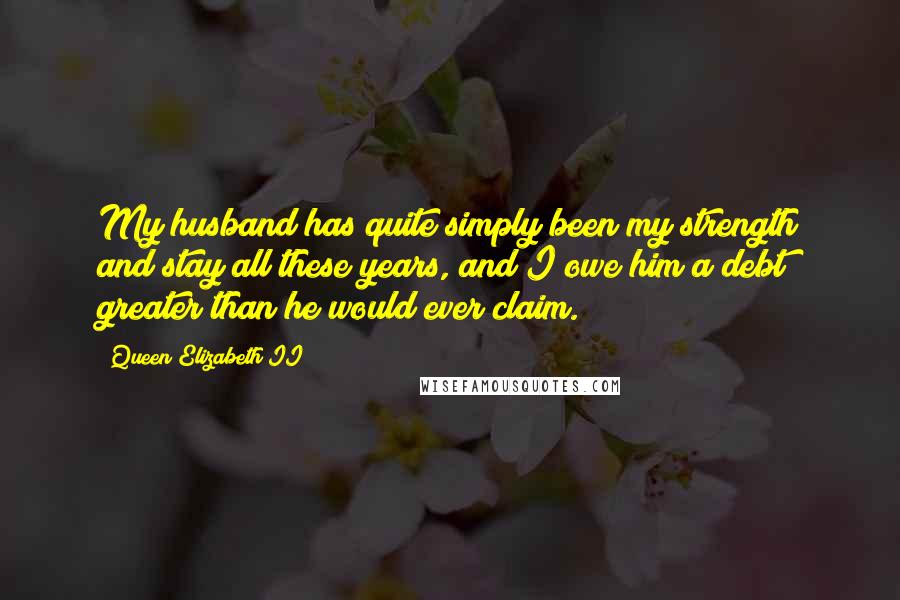 Queen Elizabeth II Quotes: My husband has quite simply been my strength and stay all these years, and I owe him a debt greater than he would ever claim.