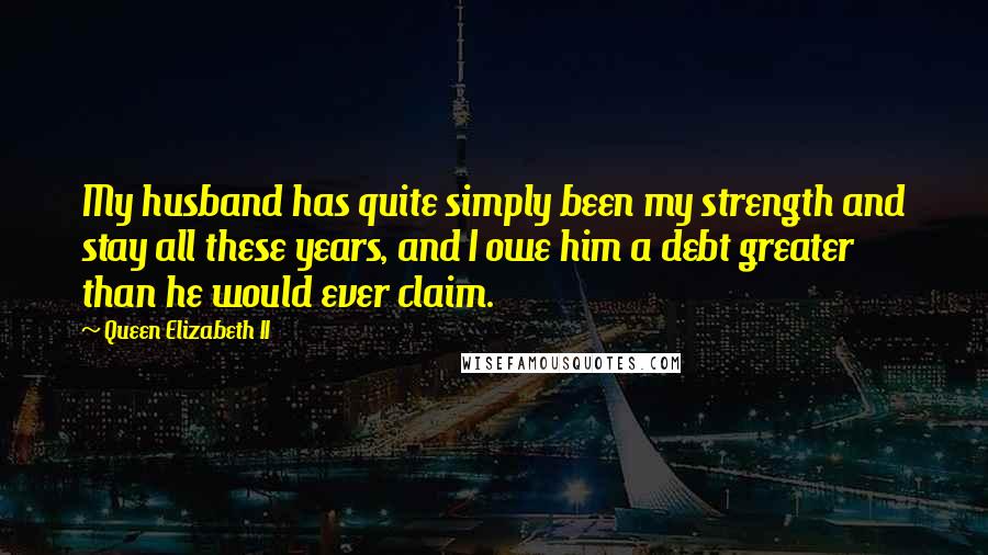 Queen Elizabeth II Quotes: My husband has quite simply been my strength and stay all these years, and I owe him a debt greater than he would ever claim.