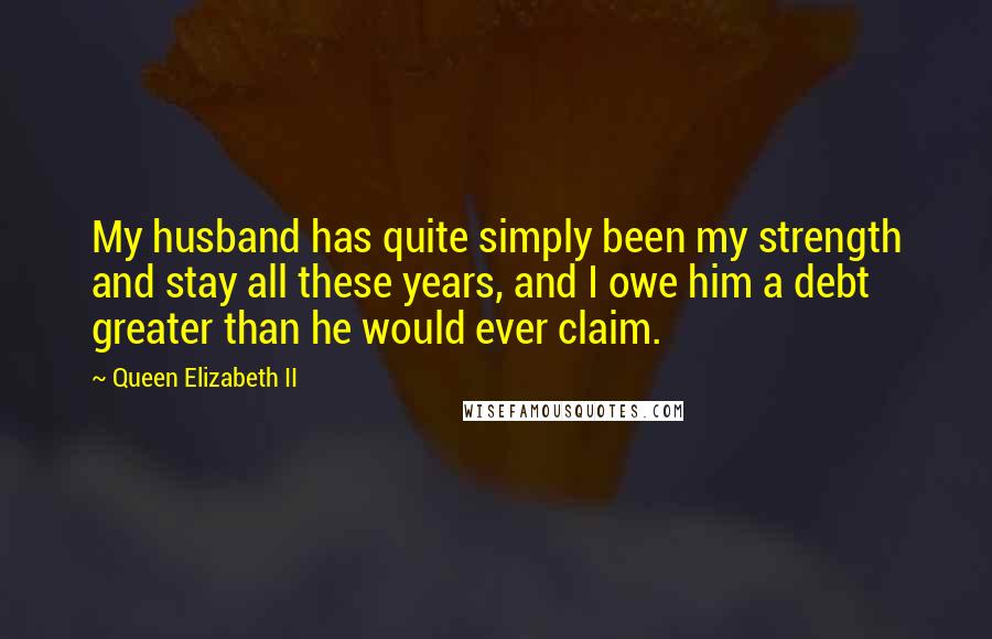 Queen Elizabeth II Quotes: My husband has quite simply been my strength and stay all these years, and I owe him a debt greater than he would ever claim.