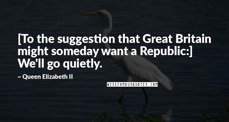 Queen Elizabeth II Quotes: [To the suggestion that Great Britain might someday want a Republic:] We'll go quietly.