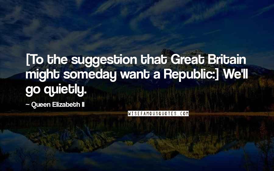 Queen Elizabeth II Quotes: [To the suggestion that Great Britain might someday want a Republic:] We'll go quietly.