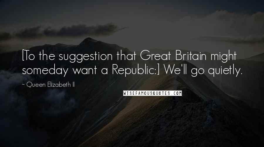 Queen Elizabeth II Quotes: [To the suggestion that Great Britain might someday want a Republic:] We'll go quietly.
