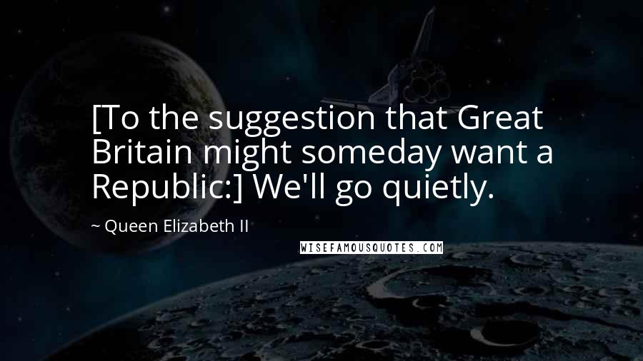 Queen Elizabeth II Quotes: [To the suggestion that Great Britain might someday want a Republic:] We'll go quietly.