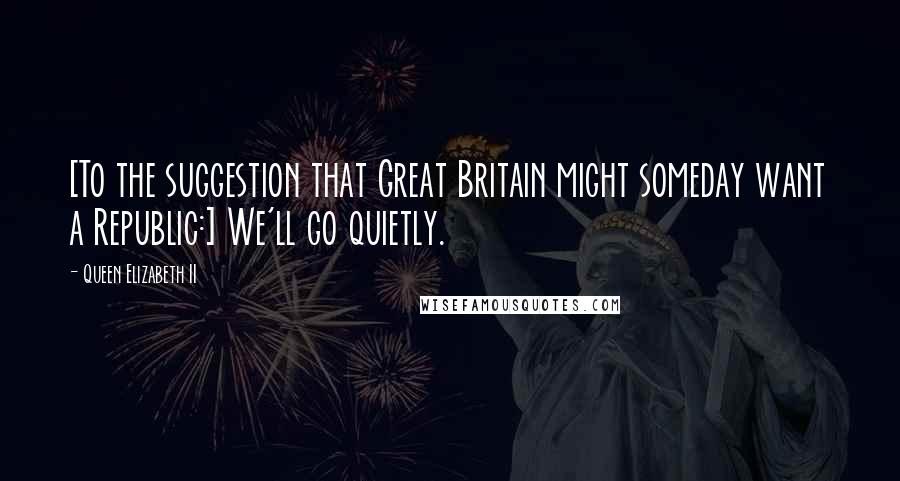 Queen Elizabeth II Quotes: [To the suggestion that Great Britain might someday want a Republic:] We'll go quietly.
