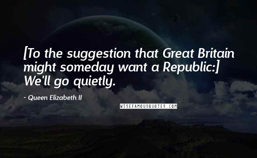 Queen Elizabeth II Quotes: [To the suggestion that Great Britain might someday want a Republic:] We'll go quietly.