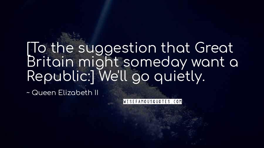 Queen Elizabeth II Quotes: [To the suggestion that Great Britain might someday want a Republic:] We'll go quietly.