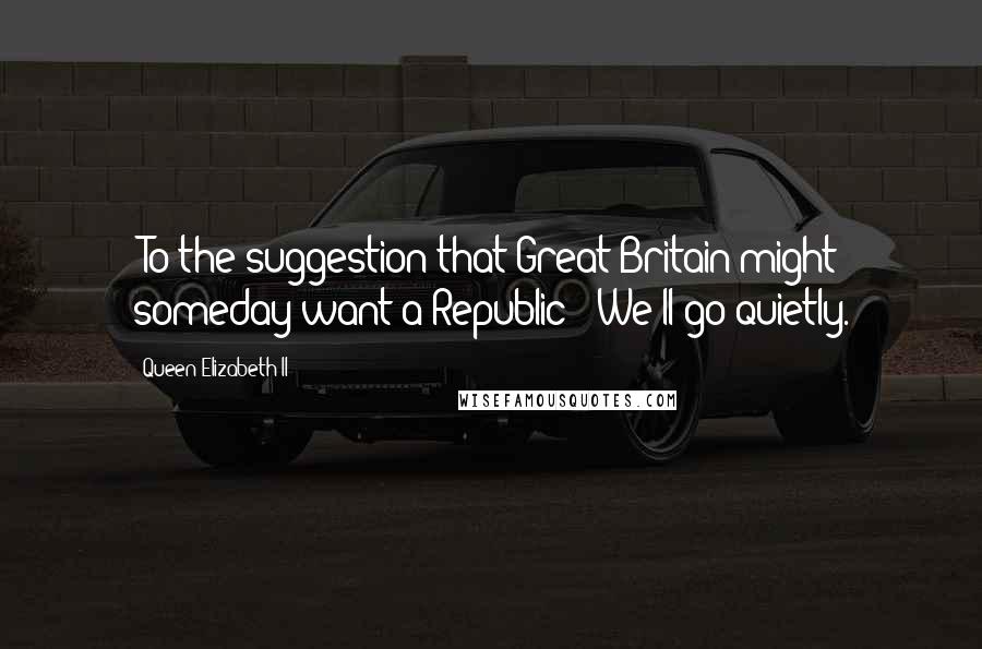 Queen Elizabeth II Quotes: [To the suggestion that Great Britain might someday want a Republic:] We'll go quietly.