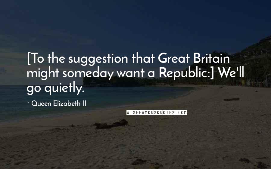 Queen Elizabeth II Quotes: [To the suggestion that Great Britain might someday want a Republic:] We'll go quietly.