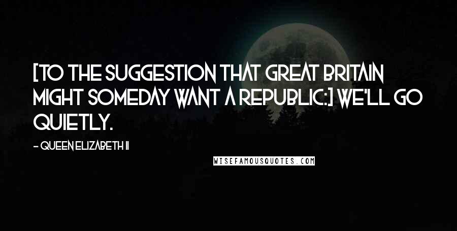 Queen Elizabeth II Quotes: [To the suggestion that Great Britain might someday want a Republic:] We'll go quietly.