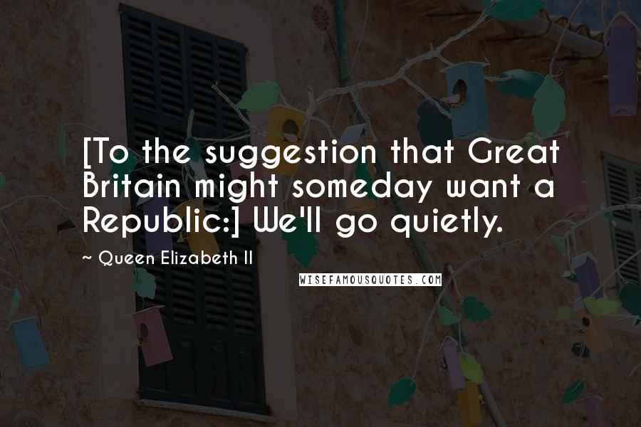 Queen Elizabeth II Quotes: [To the suggestion that Great Britain might someday want a Republic:] We'll go quietly.