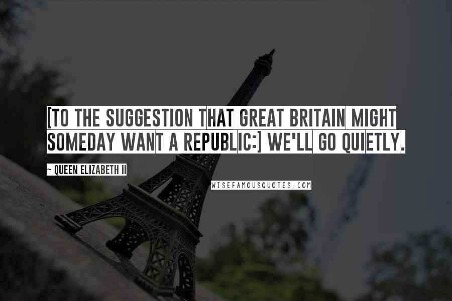 Queen Elizabeth II Quotes: [To the suggestion that Great Britain might someday want a Republic:] We'll go quietly.