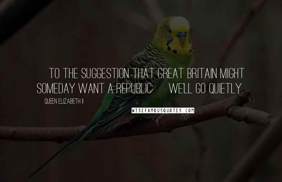 Queen Elizabeth II Quotes: [To the suggestion that Great Britain might someday want a Republic:] We'll go quietly.