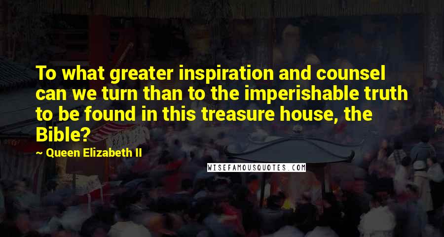 Queen Elizabeth II Quotes: To what greater inspiration and counsel can we turn than to the imperishable truth to be found in this treasure house, the Bible?