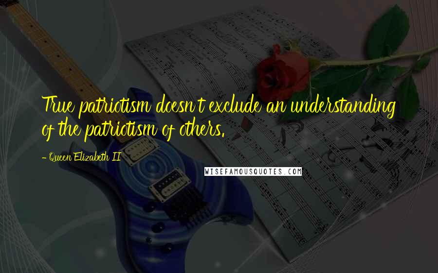 Queen Elizabeth II Quotes: True patriotism doesn't exclude an understanding of the patriotism of others.