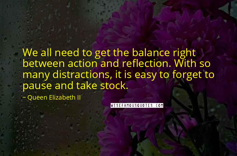 Queen Elizabeth II Quotes: We all need to get the balance right between action and reflection. With so many distractions, it is easy to forget to pause and take stock.