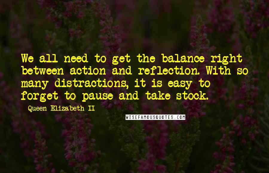 Queen Elizabeth II Quotes: We all need to get the balance right between action and reflection. With so many distractions, it is easy to forget to pause and take stock.