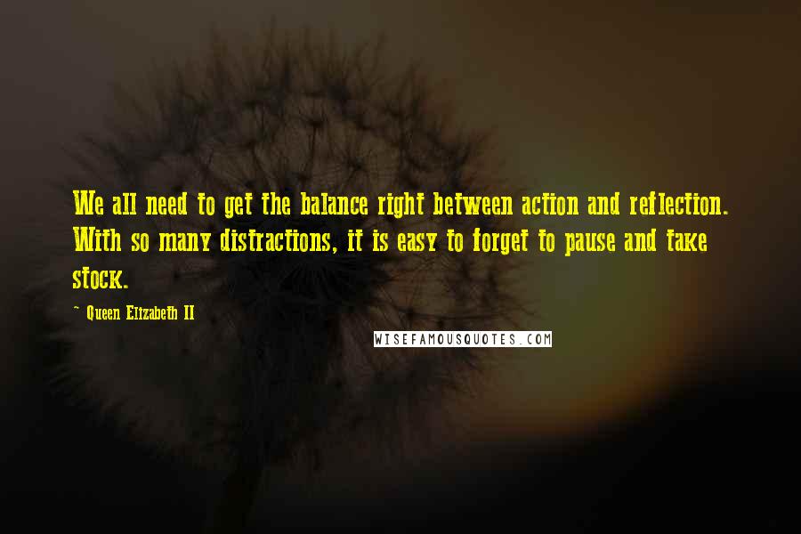 Queen Elizabeth II Quotes: We all need to get the balance right between action and reflection. With so many distractions, it is easy to forget to pause and take stock.