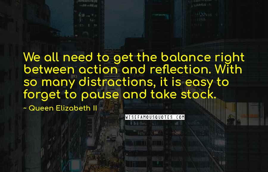 Queen Elizabeth II Quotes: We all need to get the balance right between action and reflection. With so many distractions, it is easy to forget to pause and take stock.