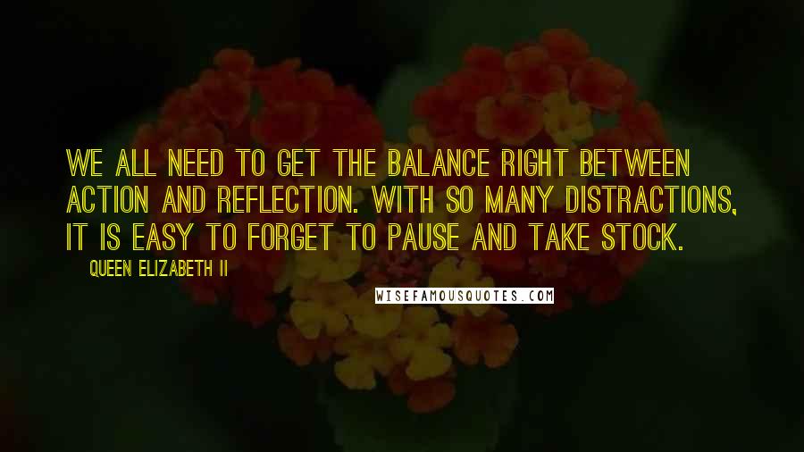 Queen Elizabeth II Quotes: We all need to get the balance right between action and reflection. With so many distractions, it is easy to forget to pause and take stock.