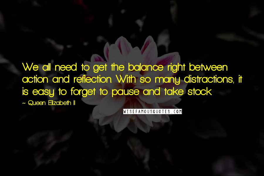 Queen Elizabeth II Quotes: We all need to get the balance right between action and reflection. With so many distractions, it is easy to forget to pause and take stock.