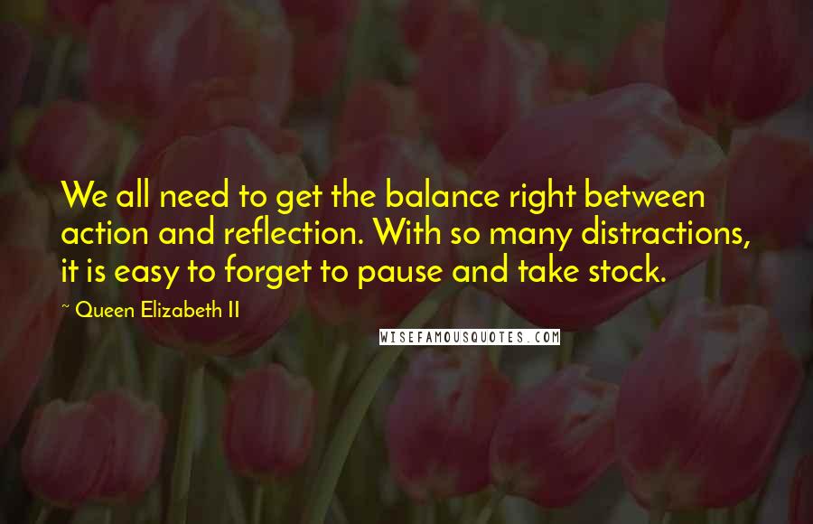 Queen Elizabeth II Quotes: We all need to get the balance right between action and reflection. With so many distractions, it is easy to forget to pause and take stock.