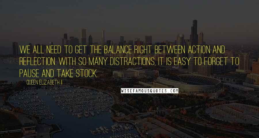 Queen Elizabeth II Quotes: We all need to get the balance right between action and reflection. With so many distractions, it is easy to forget to pause and take stock.