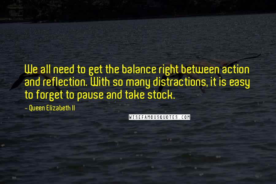 Queen Elizabeth II Quotes: We all need to get the balance right between action and reflection. With so many distractions, it is easy to forget to pause and take stock.