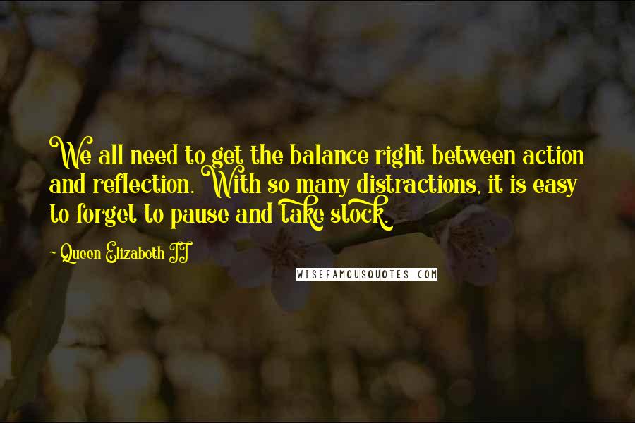 Queen Elizabeth II Quotes: We all need to get the balance right between action and reflection. With so many distractions, it is easy to forget to pause and take stock.