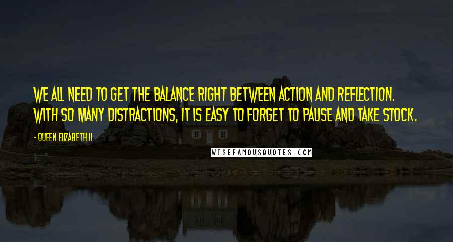 Queen Elizabeth II Quotes: We all need to get the balance right between action and reflection. With so many distractions, it is easy to forget to pause and take stock.