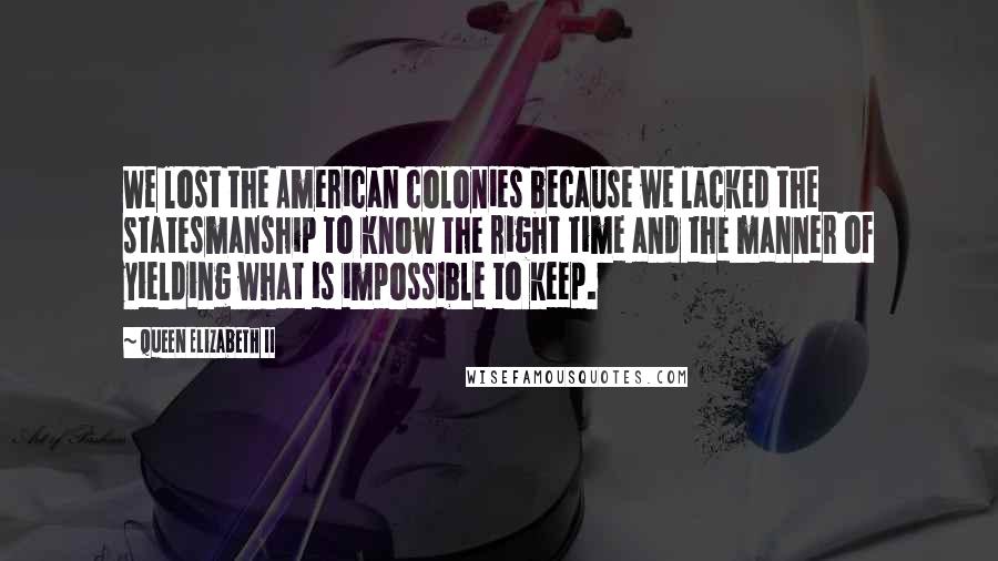 Queen Elizabeth II Quotes: We lost the American colonies because we lacked the statesmanship to know the right time and the manner of yielding what is impossible to keep.