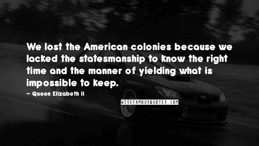 Queen Elizabeth II Quotes: We lost the American colonies because we lacked the statesmanship to know the right time and the manner of yielding what is impossible to keep.