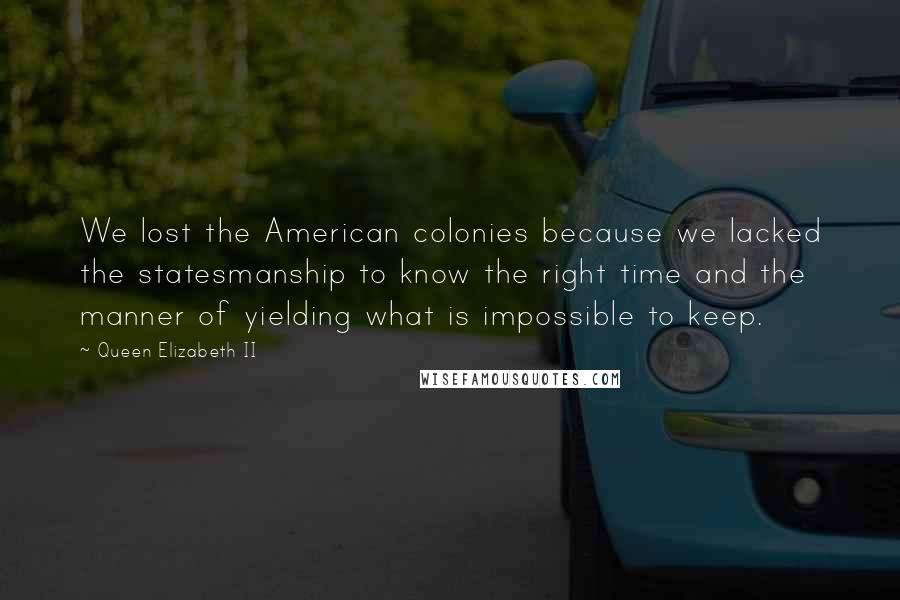 Queen Elizabeth II Quotes: We lost the American colonies because we lacked the statesmanship to know the right time and the manner of yielding what is impossible to keep.