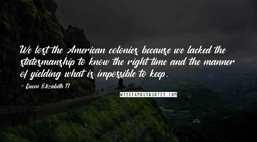 Queen Elizabeth II Quotes: We lost the American colonies because we lacked the statesmanship to know the right time and the manner of yielding what is impossible to keep.