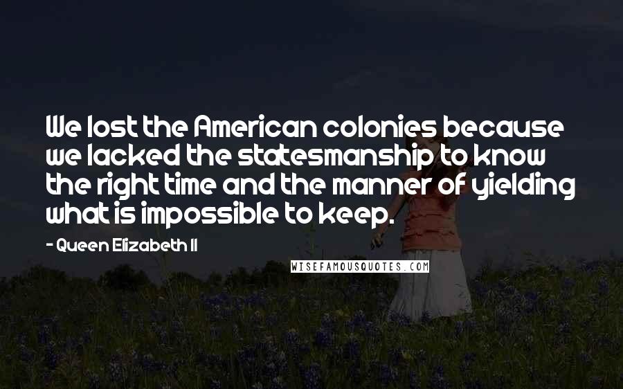 Queen Elizabeth II Quotes: We lost the American colonies because we lacked the statesmanship to know the right time and the manner of yielding what is impossible to keep.